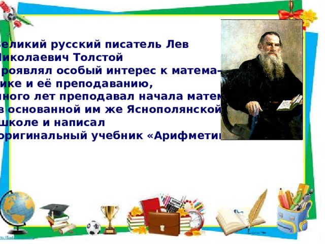 Великий русский писатель Лев Николаевич Толстой проявлял особый интерес к матема- тике и её преподаванию, много лет преподавал начала математики  в основанной им же Яснополянской  школе и написал  оригинальный учебник «Арифметики». 