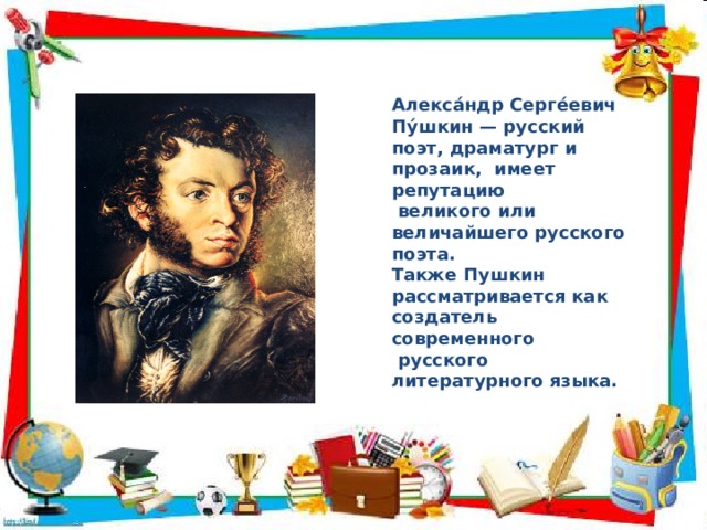 Алекса́ндр Серге́евич Пу́шкин — русский поэт, драматург и прозаик, имеет репутацию  великого или величайшего русского поэта. Также Пушкин рассматривается как создатель современного  русского литературного языка.  