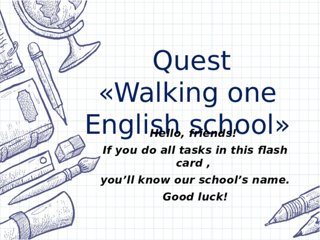 Quest  «Walking one English school» Hello, friends! If you do all tasks in this flash card , you’ll know our school’s name. Good luck!