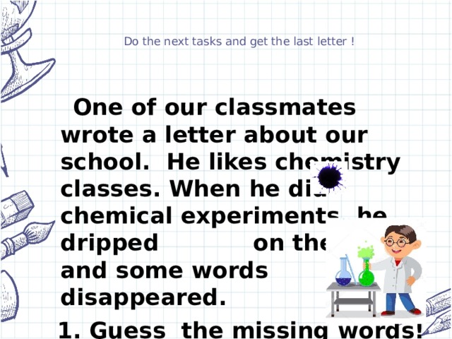 Do the next tasks and get the last letter !  One of our classmates wrote a letter about our school. He likes chemistry classes. When he did chemical experiments, he dripped on the letter and some words disappeared.  1. Guess the missing words!