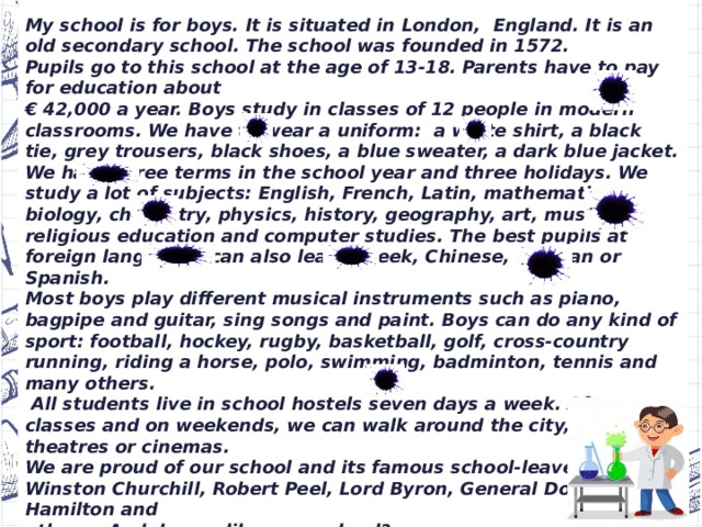 Hi! I’m Ben Brown. I’m an English schoolboy.  My school is for boys. It is situated in London, England. It is an old secondary school. The school was founded in 1572.  Pupils go to this school at the age of 13-18. Parents have to pay for education about € 42,000 a year. Boys study in classes of 12 people in modern classrooms. We have to wear a uniform: a white shirt, a black tie, grey trousers, black shoes, a blue sweater, a dark blue jacket. We have three terms in the school year and three holidays. We study a lot of subjects: English, French, Latin, mathematics, biology, chemistry, physics, history, geography, art, music, religious education and computer studies. The best pupils at foreign languages can also learn Greek, Chinese, German or Spanish. Most boys play different musical instruments such as piano, bagpipe and guitar, sing songs and paint. Boys can do any kind of sport: football, hockey, rugby, basketball, golf, cross-country running, riding a horse, polo, swimming, badminton, tennis and many others.  All students live in school hostels seven days a week. After classes and on weekends, we can walk around the city, visit theatres or cinemas. We are proud of our school and its famous school-leavers:   Winston Churchill, Robert Peel, Lord Byron, General Douglas Hamilton and others. And do you like your school? All the best,   Ben.  My school