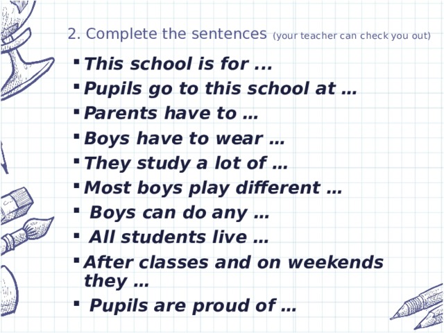 2. Complete the sentences (your teacher can check you out) This school is for ... Pupils go to this school at … Parents have to … Boys have to wear … They study a lot of … Most boys play different …  Boys can do any …  All students live … After classes and on weekends they …  Pupils are proud of …
