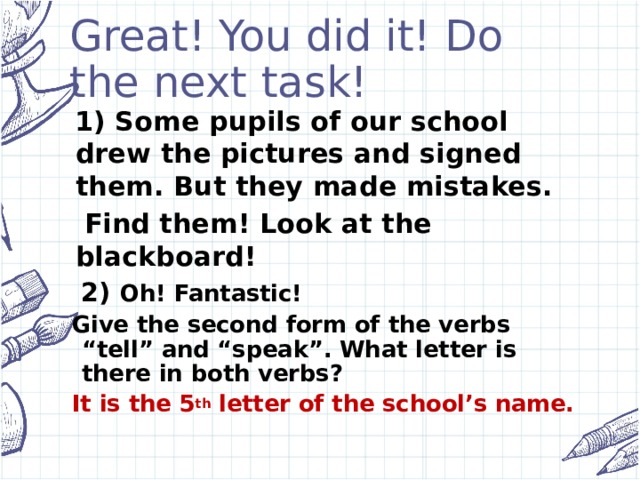 Great! You did it! Do the next task!  1) Some pupils of our school drew the pictures and signed them. But they made mistakes.  Find them! Look at the blackboard!  2) Oh! Fantastic! Give the second form of the verbs “tell” and “speak”. What letter is there in both verbs? It is the 5 th letter of the school’s name.