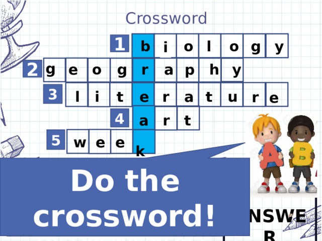 Crossword        o y g o l i b 1 g e o g r a p h y 2 r u r l i t e a t e 3 r a t 4 e  k e w 5 Do the crossword! 5. We go to school 5 or 6 days a … . 4. We draw, paint and talk about paintings. The name of this subject is … . 3. We talk about books and writers in our … classes. 1. We talk about living things and plants in our … classes. 2. We look at maps and talk about different countries. This lesson is … .  ANSWER