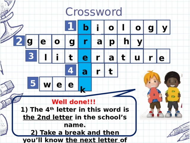 Crossword        y g l o i b 1 o g g y h p a r o e 2 a r e t i l u r t e 3 t r a 4  k e e w 5 Well done!!! 1) The 4 th letter in this word is the 2nd letter in the school’s name. 2) Take a break and then you’ll know the next letter of the school’s name!