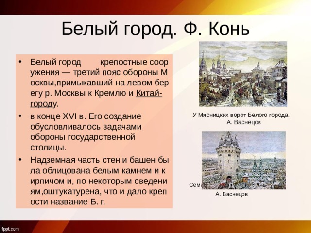 Белый город. Ф. Конь   Белый город        крепостные сооружения — третий пояс обороны Москвы,примыкавший на левом берегу р. Москвы к Кремлю и  Китай-город у.  в конце XVI в. Его создание обусловливалось задачами обороны государственной столицы. Надземная часть стен и башен была облицована белым камнем и кирпичом и, по некоторым сведениям,оштукатурена, что и дало крепости название Б. г.   Семиверхая башня Белого города.  А. Васнецов У Мясницких ворот Белого города. А. Васнецов