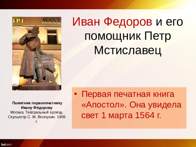 Иван Федоров и его помощник Петр Мстиславец Первая печатная книга «Апостол». Она увидела свет 1 марта 1564 г.    Памятник первопечатнику Ивану Фёдорову Москва, Театральный проезд. Скульптор С. М. Волнухин. 1909 г.