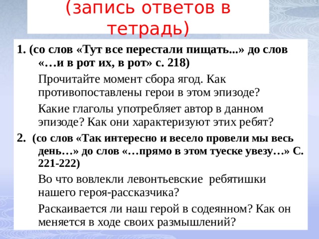  (запись ответов в тетрадь)   1.  (со слов «Тут все перестали пищать...» до слов «…и в рот их, в рот» с. 218)  Прочитайте момент сбора ягод. Как противопоставлены герои в этом эпизоде?  Какие глаголы употребляет автор в данном эпизоде? Как они характеризуют этих ребят? 2.  (со слов «Так интересно и весело провели мы весь день…» до слов «…прямо в этом туеске увезу…» С. 221-222)  Во что вовлекли левонтьевские ребятишки нашего героя-рассказчика?  Раскаивается ли наш герой в содеянном? Как он меняется в ходе своих размышлений? 