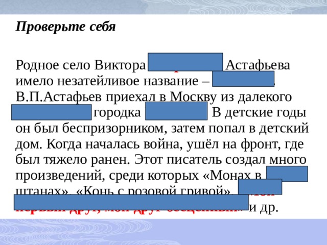  Проверьте себя  Родное село Виктора Петровича Астафьева имело незатейливое название – Овсянки . В.П.Астафьев приехал в Москву из далекого уральского городка Чусового . В детские годы он был беспризорником, затем попал в детский дом. Когда началась война, ушёл на фронт, где был тяжело ранен. Этот писатель создал много произведений, среди которых «Монах в новых штанах», «Конь с розовой гривой», «Мой первый друг, мой друг бесценный» и др. 