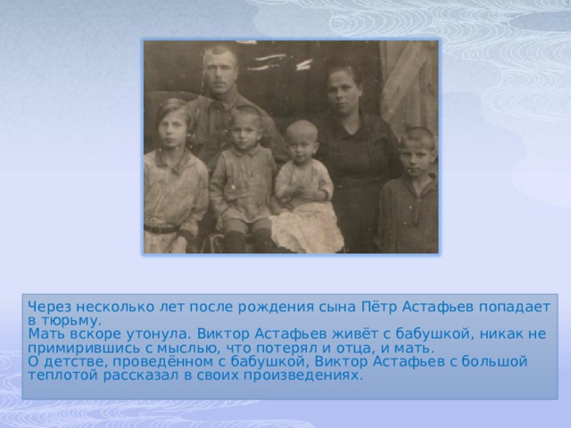 Через несколько лет после рождения сына Пётр Астафьев попадает в тюрьму. Мать вскоре утонула. Виктор Астафьев живёт с бабушкой, никак не примирившись с мыслью, что потерял и отца, и мать. О детстве, проведённом с бабушкой, Виктор Астафьев с большой теплотой рассказал в своих произведениях. 