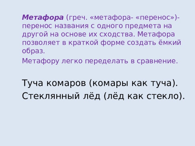 Метафора (греч. «метафора- «перенос»)-перенос названия с одного предмета на другой на основе их сходства. Метафора позволяет в краткой форме создать ёмкий образ. Метафору легко переделать в сравнение. Туча комаров (комары как туча). Стеклянный лёд (лёд как стекло). 