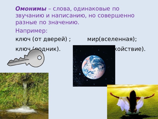 Омонимы – слова,  одинаковые по звучанию и написанию,  но совершенно разные по значению. Например: ключ (от дверей) ; мир(вселенная); ключ (родник). мир (спокойствие).  