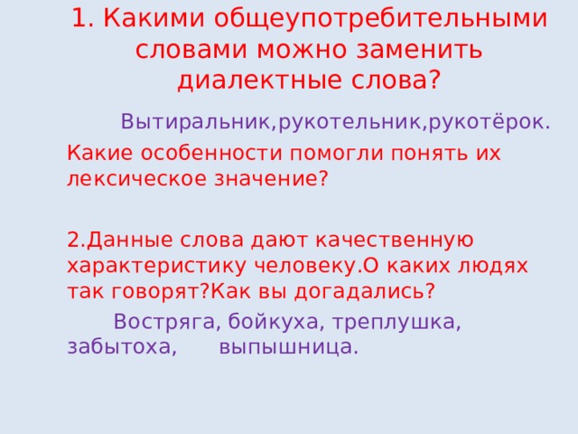 1. Какими общеупотребительными словами можно заменить диалектные слова?  Вытиральник,рукотельник,рукотёрок. Какие особенности помогли понять их лексическое значение? 2.Данные слова дают качественную характеристику человеку.О каких людях так говорят?Как вы догадались?  Востряга,  бойкуха,  треплушка,  забытоха, выпышница. 