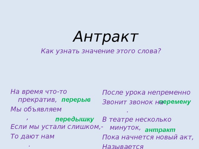 Антракт  Как узнать значение этого слова?  На время что-то прекратив, Мы объявляем , Если мы устали слишком,- То дают нам . После урока непременно Звонит звонок на . В театре несколько минуток, Пока начнется новый акт, Называется . 