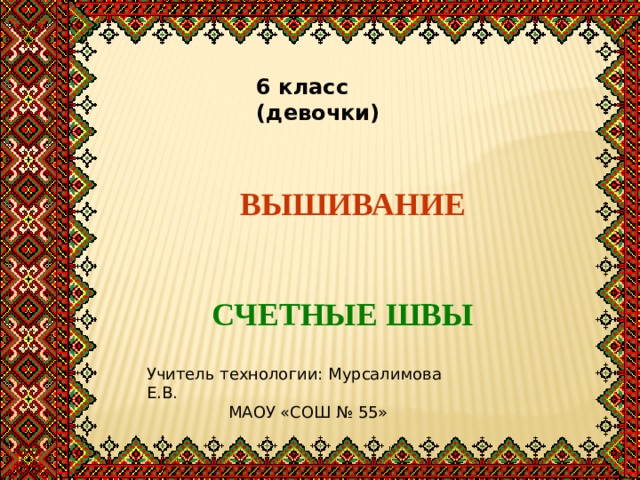 6 класс (девочки) ВЫШИВАНИЕ СЧЕТНЫЕ ШВЫ Учитель технологии: Мурсалимова Е.В.  МАОУ «СОШ № 55» 