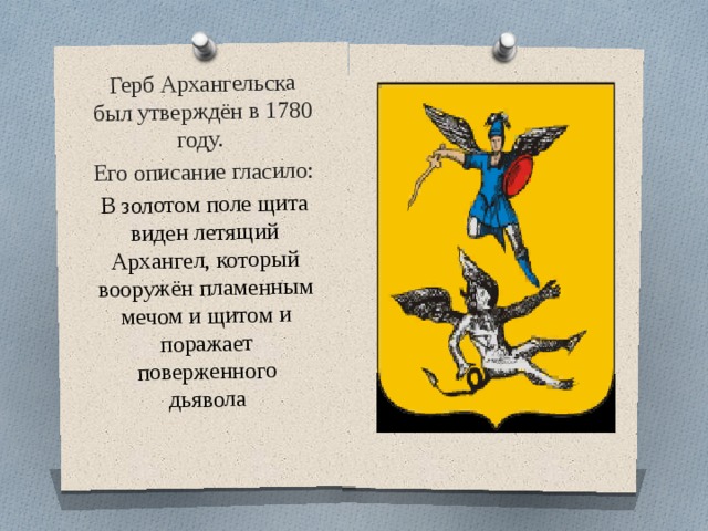 Герб Архангельска был утверждён в 1780 году. Его описание гласило: В золотом поле щита виден летящий Архангел, который вооружён пламенным мечом и щитом и поражает поверженного дьявола 