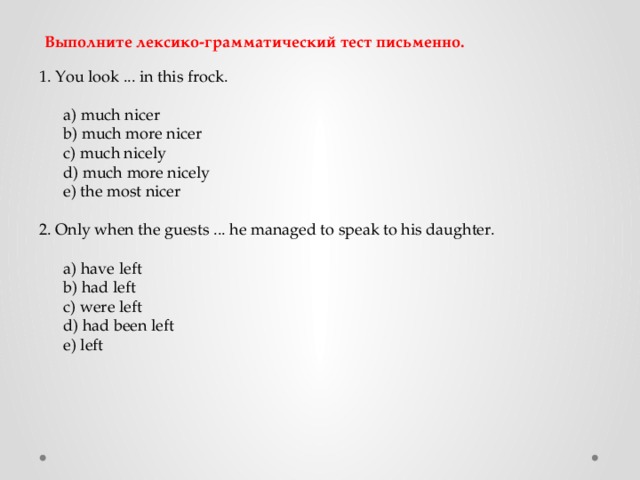 Выполните лексико-грамматический тест письменно. 1. You look ... in this frock.  a) much nicer  b) much more nicer  c) much nicely  d) much more nicely  e) the most nicer 2. Only when the guests ... he managed to speak to his daughter.  a) have left  b) had left  c) were left  d) had been left  e) left 