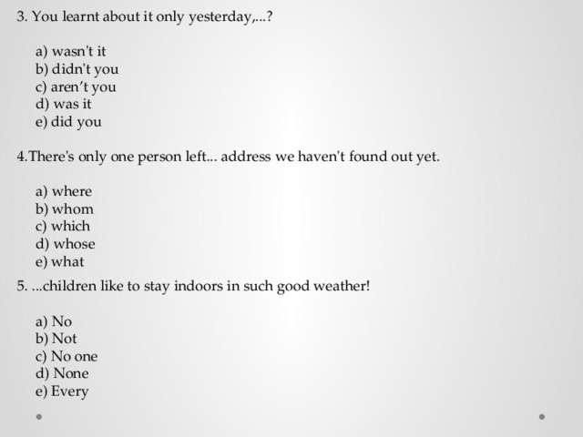 3. You learnt about it only yesterday,...?  a) wasn't it  b) didn't you  c) aren’t you  d) was it  e) did you 4.There's only one person left... address we haven't found out yet.  a) where  b) whom  c) which  d) whose  e) what 5. ...children like to stay indoors in such good weather!  a) No  b) Not  c) No one  d) None  e) Every 