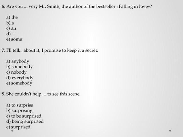 6. Are you ... very Mr. Smith, the author of the bestseller «Falling in love»?  a) the  b) a  c) an  d) –  e) some 7. I'll tell... about it, I promise to keep it a secret.  a) anybody  b) somebody  c) nobody  d) everybody  e) somebody 8. She couldn't help ... to see this scene.  a) to surprise  b) surprising  c) to be surprised  d) being surprised  e) surprised 