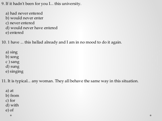 9. If it hadn't been for you I... this university.  a) had never entered  b) would never enter  c) never entered  d) would never have entered  e) entered 10. 1 have ... this ballad already and I am in no mood to do it again.  a) sing  b) song  c ) sang  d) sung  e) singing 11. It is typical... any woman. They all behave the same way in this situation.  a) at  b) from  c) for  d) with  e) of 