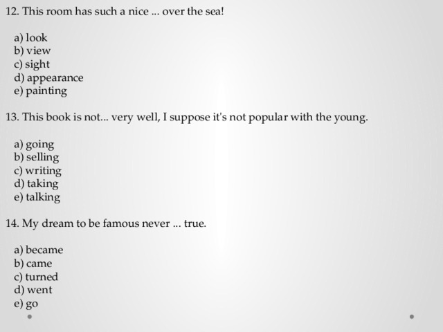 12. This room has such a nice ... over the sea!  a) look  b) view  c) sight  d) appearance  e) painting 13. This book is not... very well, I suppose it's not popular with the young.  a) going  b) selling  c) writing  d) taking  e) talking 14. My dream to be famous never ... true.  a) became  b) came  c) turned  d) went  e) go 