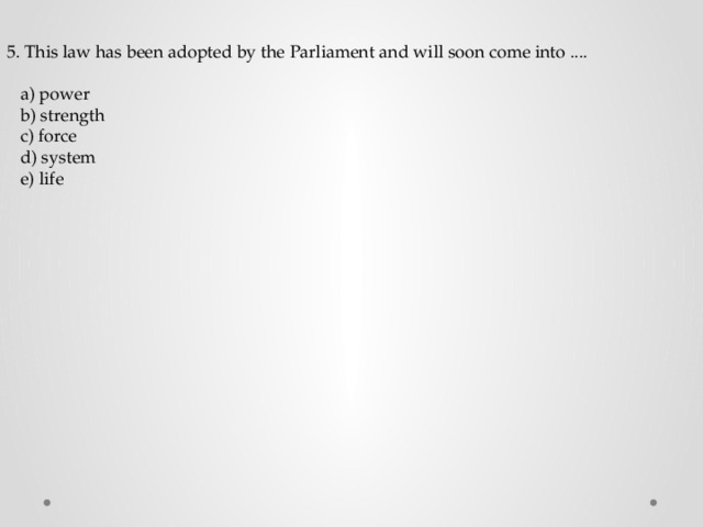 5. This law has been adopted by the Parliament and will soon come into ....  a) power  b) strength  c) force  d) system  e) life 