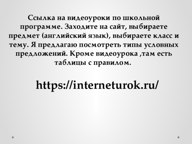 Ссылка на видеоуроки по школьной программе. Заходите на сайт, выбираете предмет (английский язык), выбираете класс и тему. Я предлагаю посмотреть типы условных предложений. Кроме видеоурока ,там есть таблицы с правилом. https://interneturok.ru/ 