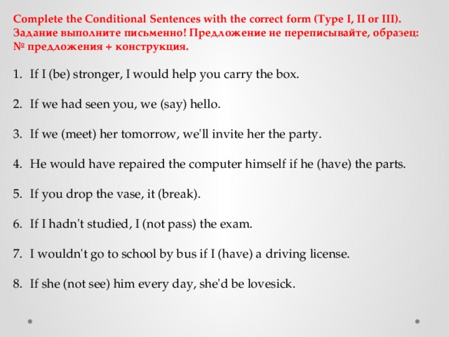 Complete the Conditional Sentences with the correct form (Type I, II or III). Задание выполните письменно! Предложение не переписывайте, образец: № предложения + конструкция. If I (be) stronger, I would help you carry the box. If we had seen you, we (say) hello. If we (meet) her tomorrow, we'll invite her the party. He would have repaired the computer himself if he (have) the parts. If you drop the vase, it (break). If I hadn't studied, I (not pass) the exam. I wouldn't go to school by bus if I (have) a driving license. If she (not see) him every day, she'd be lovesick. 