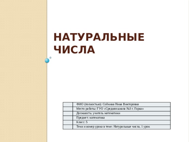 Натуральные числа ФИО (полностью): Сойкина Нина Викторовна Место работы: ГУО «Средняя школа №3 г. Горки» Должность : учитель математики Предмет: математика Класс: 5 Тема и номер урока в теме: Натуральные числа, 1 урок 