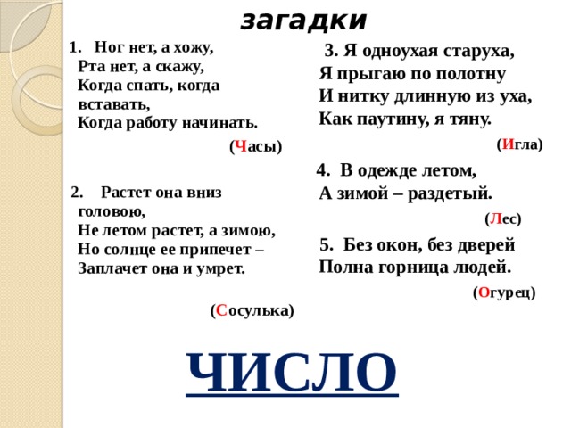 загадки  1. Ног нет, а хожу,  Рта нет, а скажу,  Когда спать, когда вставать,  Когда работу начинать.  3. Я одноухая старуха,  Я прыгаю по полотну  И нитку длинную из уха,  Как паутину, я тяну.  ( И гла)  ( Ч асы)   4. В одежде летом,  А зимой – раздетый.  2. Растет она вниз головою,  Не летом растет, а зимою,  Но солнце ее припечет –   Заплачет она и умрет.  ( Л ес)  ( С осулька)  5. Без окон, без дверей  Полна горница людей.  ( О гурец)  ЧИСЛО 