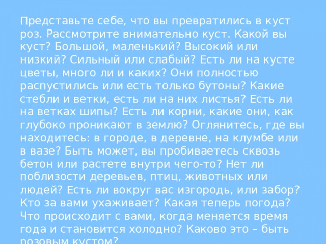 Представьте себе, что вы превратились в куст роз. Рассмотрите внимательно куст. Какой вы куст? Большой, маленький? Высокий или низкий? Сильный или слабый? Есть ли на кусте цветы, много ли и каких? Они полностью распустились или есть только бутоны? Какие стебли и ветки, есть ли на них листья? Есть ли на ветках шипы? Есть ли корни, какие они, как глубоко проникают в землю? Оглянитесь, где вы находитесь: в городе, в деревне, на клумбе или в вазе? Быть может, вы пробиваетесь сквозь бетон или растете внутри чего-то? Нет ли поблизости деревьев, птиц, животных или людей? Есть ли вокруг вас изгородь, или забор? Кто за вами ухаживает? Какая теперь погода? Что происходит с вами, когда меняется время года и становится холодно? Каково это – быть розовым кустом? 