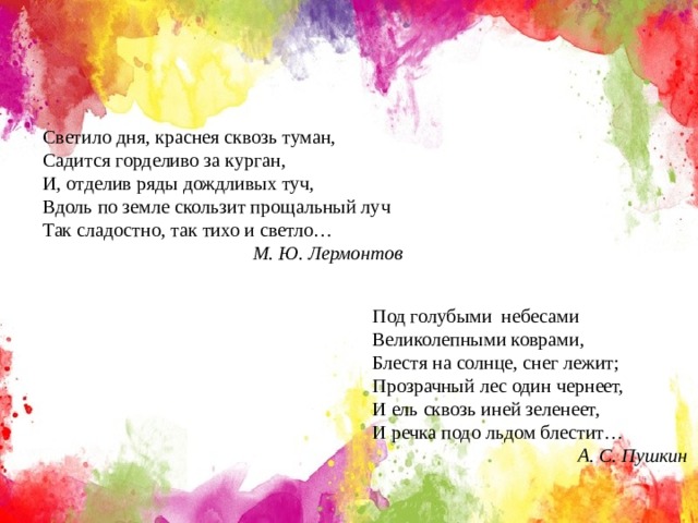 Светило дня, краснея сквозь туман, Садится горделиво за курган, И, отделив ряды дождливых туч, Вдоль по земле скользит прощальный луч Так сладостно, так тихо и светло…  М. Ю. Лермонтов Под голубыми небесами Великолепными коврами, Блестя на солнце, снег лежит; Прозрачный лес один чернеет, И ель сквозь иней зеленеет, И речка подо льдом блестит…  А. С. Пушкин 