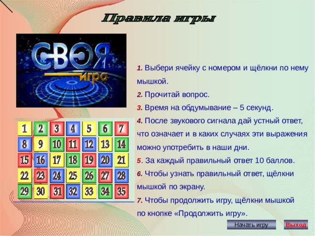 1. Выбери ячейку с номером и щёлкни по нему мышкой. 2. Прочитай вопрос. 3 . Время на обдумывание – 5 секунд. 4. После звукового сигнала дай устный ответ, что означает и в каких случаях эти выражения можно употребить в наши дни. 5 . За каждый правильный ответ 10 баллов. 6. Чтобы узнать правильный ответ, щёлкни мышкой по экрану. 7. Чтобы продолжить игру, щёлкни мышкой по кнопке «Продолжить игру». Начать игру Выход 