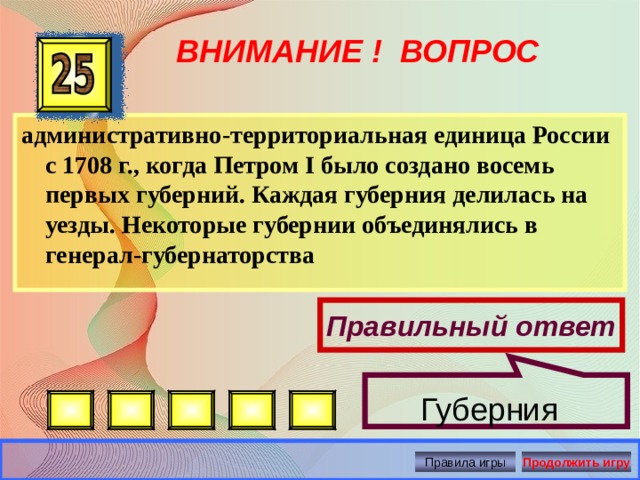  ВНИМАНИЕ ! ВОПРОС административно-территориальная единица России с 1708 г., когда Петром I было создано восемь первых губерний. Каждая губерния делилась на уезды. Некоторые губернии объединялись в генерал-губернаторства Правильный ответ  Губерния Правила игры Продолжить игру 