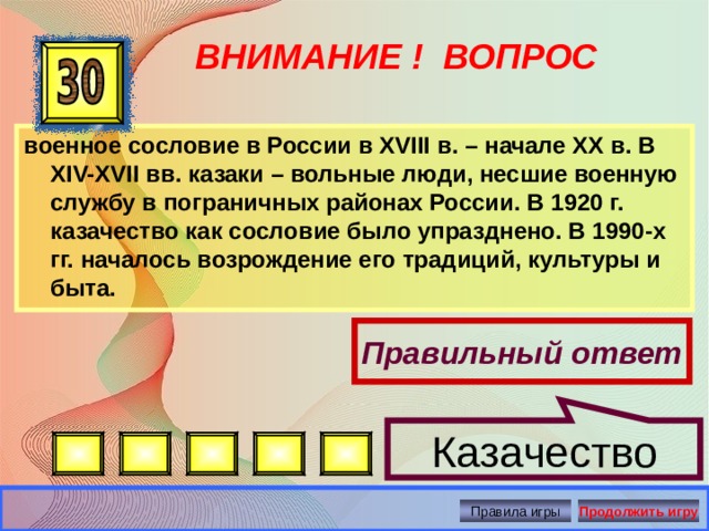 Казачество ВНИМАНИЕ ! ВОПРОС военное сословие в России в XVIII в. – начале ХХ в. В XIV-XVII вв. казаки – вольные люди, несшие военную службу в пограничных районах России. В 1920 г. казачество как сословие было упразднено. В 1990-х гг. началось возрождение его традиций, культуры и быта. Правильный ответ Правила игры Продолжить игру 