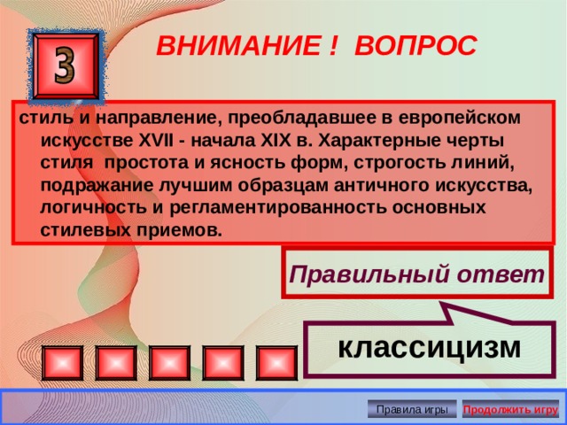 классицизм ВНИМАНИЕ ! ВОПРОС стиль и направление, преобладавшее в европейском искусстве XVII - начала XIX в. Характерные черты стиля простота и ясность форм, строгость линий, подражание лучшим образцам античного искусства, логичность и регламентированность основных стилевых приемов. Правильный ответ Правила игры Продолжить игру 