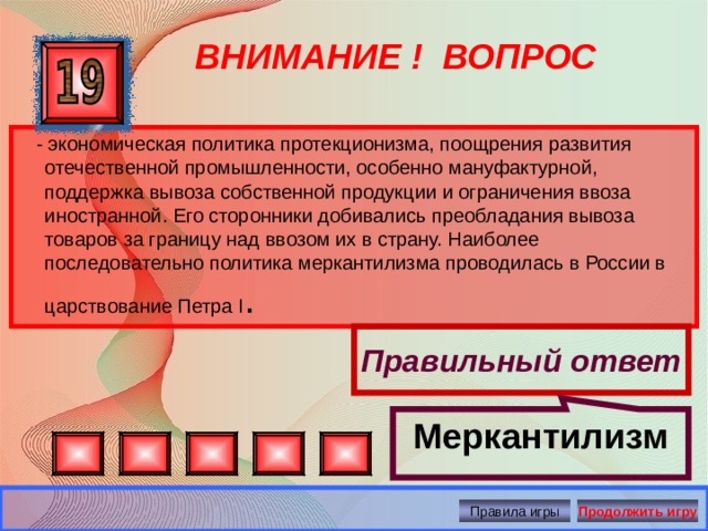 Меркантилизм ВНИМАНИЕ ! ВОПРОС - экономическая политика протекционизма, поощрения развития отечественной промышленности, особенно мануфактурной, поддержка вывоза собственной продукции и ограничения ввоза иностранной. Его сторонники добивались преобладания вывоза товаров за границу над ввозом их в страну. Наиболее последовательно политика меркантилизма проводилась в России в царствование Петра I . Правильный ответ Правила игры Продолжить игру 