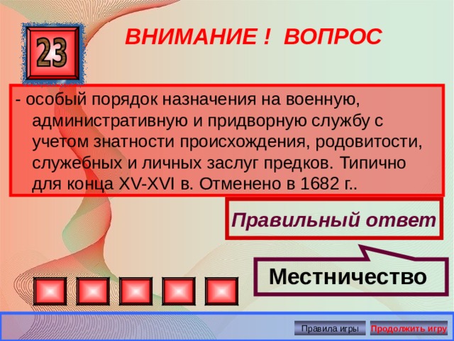 Местничество  ВНИМАНИЕ ! ВОПРОС - особый порядок назначения на военную, административную и придворную службу с учетом знатности происхождения, родовитости, служебных и личных заслуг предков. Типично для конца XV-XVI в. Отменено в 1682 г.. Правильный ответ Правила игры Продолжить игру 