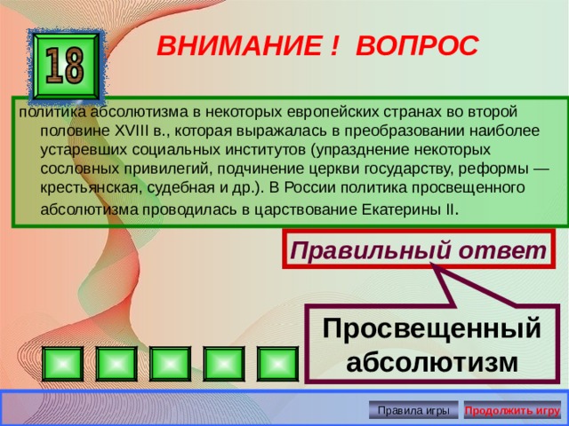 Просвещенный абсолютизм ВНИМАНИЕ ! ВОПРОС политика абсолютизма в некоторых европейских странах во второй половине XVIII в., которая выражалась в преобразовании наиболее устаревших социальных институтов (упразднение некоторых сословных привилегий, подчинение церкви государству, реформы — крестьянская, судебная и др.). В России политика просвещенного абсолютизма проводилась в царствование Екатерины II . Правильный ответ Правила игры Продолжить игру 