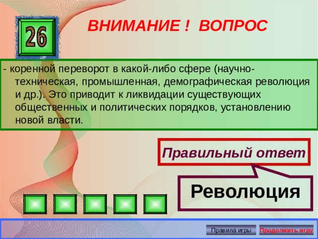 Революция ВНИМАНИЕ ! ВОПРОС - коренной переворот в какой-либо сфере (научно-техническая, промышленная, демографическая революция и др.). Это приводит к ликвидации существующих общественных и политических порядков, установлению новой власти. Правильный ответ Правила игры Продолжить игру 