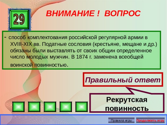 Рекрутская повинность ВНИМАНИЕ ! ВОПРОС - способ комплектования российской регулярной армии в XVIII-XIX вв. Податные сословия (крестьяне, мещане и др.) обязаны были выставлять от своих общин определенное число молодых мужчин. В 1874 г. заменена всеобщей воинской повинностью . Правильный ответ Правила игры Продолжить игру 