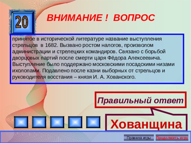 Хованщина ВНИМАНИЕ ! ВОПРОС принятое в исторической литературе название выступления стрельцов в 1682. Вызвано ростом налогов, произволом администрации и стрелецких командиров. Связано с борьбой дворцовых партий после смерти царя Фёдора Алексеевича. Выступление было поддержано московскими посадскими низами ихолопами. Подавлено после казни выборных от стрельцов и руководителя восстания – князя И. А. Хованского. Правильный ответ Правила игры Продолжить игру 