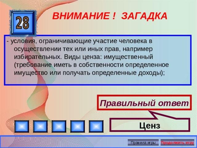 Ценз ВНИМАНИЕ ! ЗАГАДКА - условия, ограничивающие участие человека в осуществлении тех или иных прав, например избирательных. Виды ценза: имущественный (требование иметь в собственности определенное имущество или получать определенные доходы); Правильный ответ Правила игры Продолжить игру 