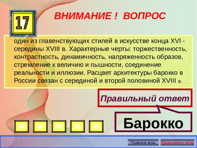 Барокко ВНИМАНИЕ ! ВОПРОС  один из главенствующих стилей в искусстве конца XVI - середины XVIII в. Характерные черты: торжественность, контрастность, динамичность, напряженность образов, стремление к величию и пышности, соединение реальности и иллюзии. Расцвет архитектуры барокко в России связан с серединой и второй половиной XVIII в. Правильный ответ Правила игры Продолжить игру 