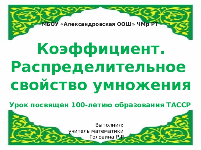 МБОУ «Александровская ООШ» ЧМр РТ Коэффициент. Распределительное свойство умножения Наш урок посвящен 100 – летию образования ТАССР Урок посвящен 100-летию образования ТАССР Выполнил: учитель математики Головина Р.Р.