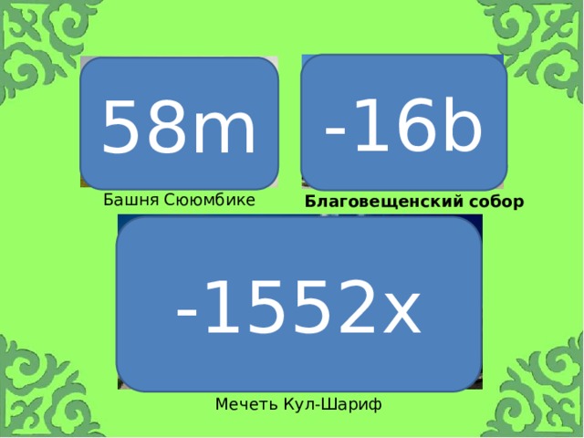 -16b 58m Башня Сююмбике Благовещенский собор -1552x Что изображено на 1 карточке? Как вы думаете, чему равна высота башни? 58 м Как называется числовой множитель? Коэффициент. Назовите коэффициент в данном выражении. 58. Следующая достопримечательность Татарстана? В каком году была разрушена войском Ивана Грозного? В 1552 г. Благовещенский собор - красивейшая церковь XVI века долгое время была главным храмом Казани Назовите коэффициент. -1552. Мечеть Кул-Шариф