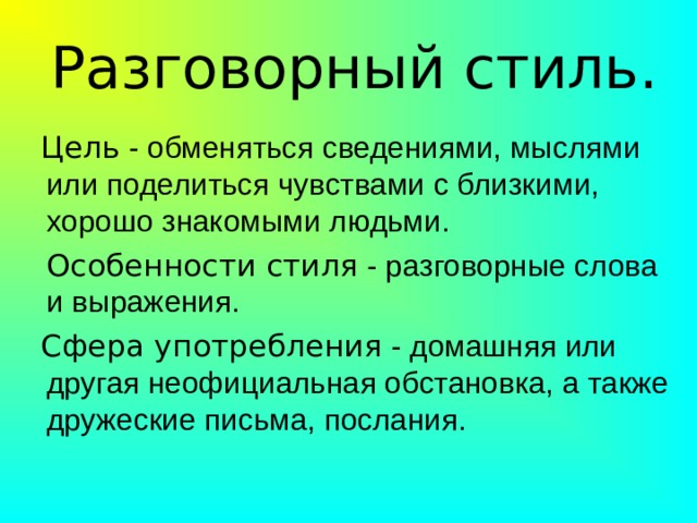 Разговорный стиль.  Цель - обменяться сведениями, мыслями или поделиться чувствами с близкими, хорошо знакомыми людьми.  Особенности стиля - разговорные слова и выражения.  Сфера употребления - домашняя или другая неофициальная обстановка, а также дружеские письма, послания. 