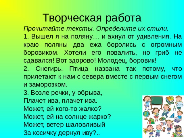 Творческая работа Прочитайте тексты. Определите их стили. 1. Вышел я на поляну… и ахнул от удивления. На краю поляны два ежа боролись с огромным боровиком. Хотели его повалить, но гриб не сдавался! Вот здорово! Молодец, боровик! 2. Снегирь. Птица названа так потому, что прилетают к нам с севера вместе с первым снегом и заморозком. 3. Возле речки, у обрыва, Плачет ива, плачет ива. Может, ей кого-то жалко? Может, ей на солнце жарко? Может, ветер шаловливый За косичку дернул иву?.. 