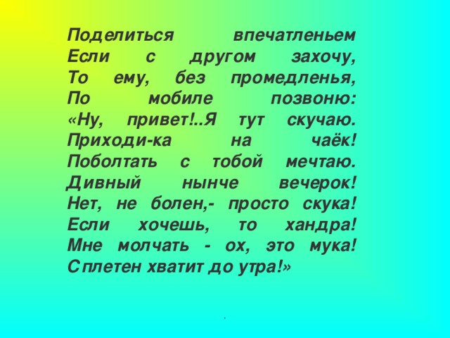 Поделиться впечатленьем  Если с другом захочу,  То ему, без промедленья,  По мобиле позвоню:  «Ну, привет!..Я тут скучаю.  Приходи-ка на чаёк!  Поболтать с тобой мечтаю.  Дивный нынче вечерок!  Нет, не болен,- просто скука!  Если хочешь, то хандра!  Мне молчать - ох, это мука!  Сплетен хватит до утра!» . 