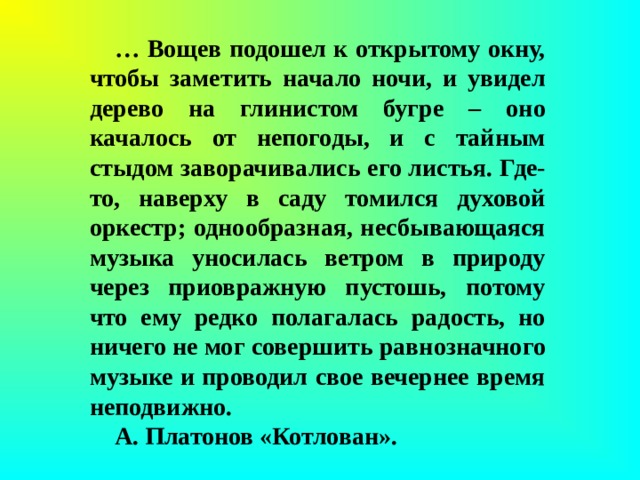 … Вощев подошел к открытому окну, чтобы заметить начало ночи, и увидел дерево на глинистом бугре – оно качалось от непогоды, и с тайным стыдом заворачивались его листья. Где-то, наверху в саду томился духовой оркестр; однообразная, несбывающаяся музыка уносилась ветром в природу через приовражную пустошь, потому что ему редко полагалась радость, но ничего не мог совершить равнозначного музыке и проводил свое вечернее время неподвижно. А. Платонов «Котлован».  